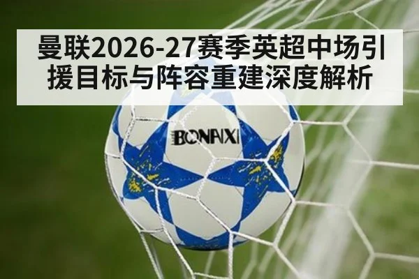 曼联2026-27赛季英超中场引援目标与阵容重建深度解析