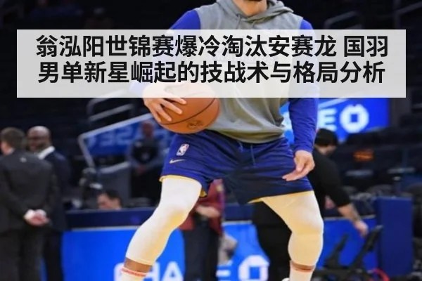 翁泓阳世锦赛爆冷淘汰安赛龙 国羽男单新星崛起的技战术与格局分析