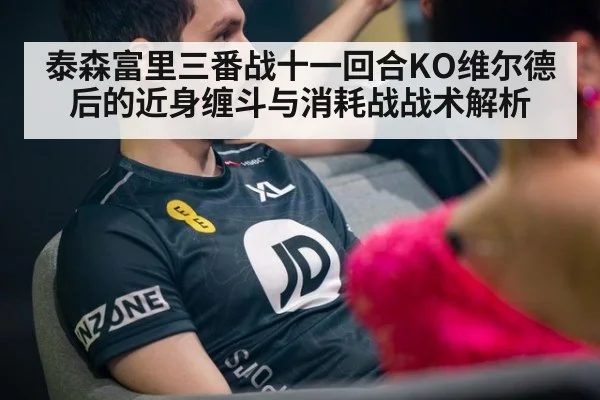 泰森富里三番战十一回合KO维尔德后的近身缠斗与消耗战战术解析